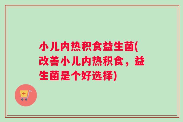 小儿内热积食益生菌(改善小儿内热积食，益生菌是个好选择)