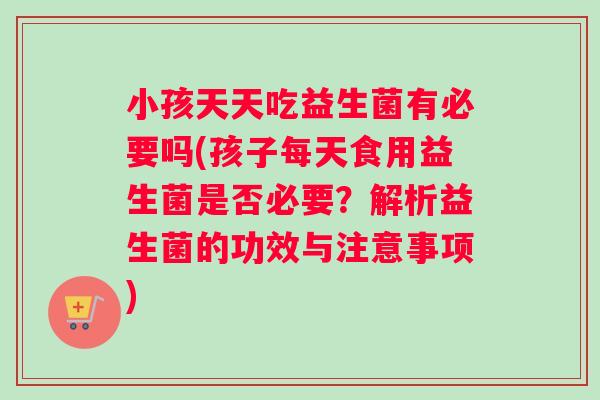 小孩天天吃益生菌有必要吗(孩子每天食用益生菌是否必要？解析益生菌的功效与注意事项)