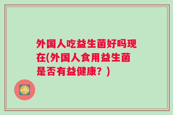 外国人吃益生菌好吗现在(外国人食用益生菌是否有益健康？)