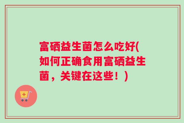 富硒益生菌怎么吃好(如何正确食用富硒益生菌，关键在这些！)