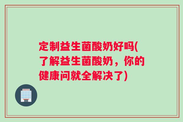 定制益生菌酸奶好吗(了解益生菌酸奶，你的健康问就全解决了)