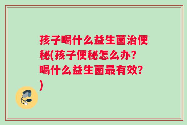 孩子喝什么益生菌治便秘(孩子便秘怎么办？喝什么益生菌最有效？)
