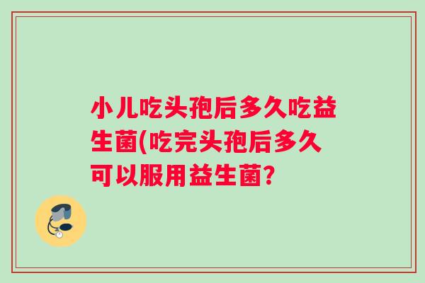 小儿吃头孢后多久吃益生菌(吃完头孢后多久可以服用益生菌？