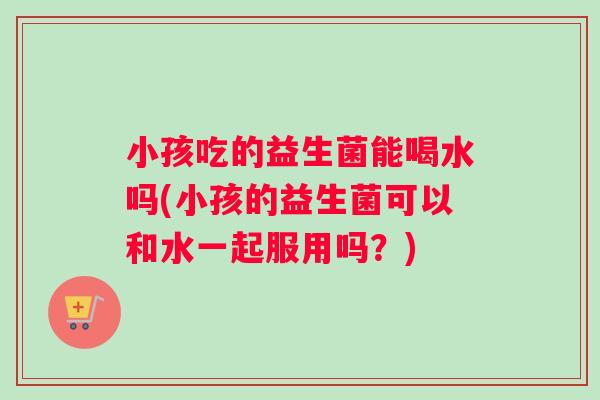 小孩吃的益生菌能喝水吗(小孩的益生菌可以和水一起服用吗？)