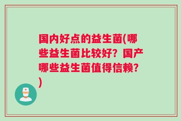 国内好点的益生菌(哪些益生菌比较好？国产哪些益生菌值得信赖？)