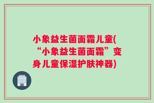 小象益生菌面霜儿童(“小象益生菌面霜”变身儿童保湿护肤神器)