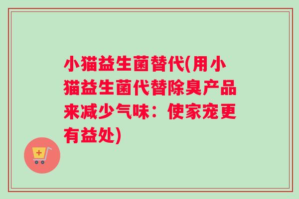 小猫益生菌替代(用小猫益生菌代替除臭产品来减少气味：使家宠更有益处)