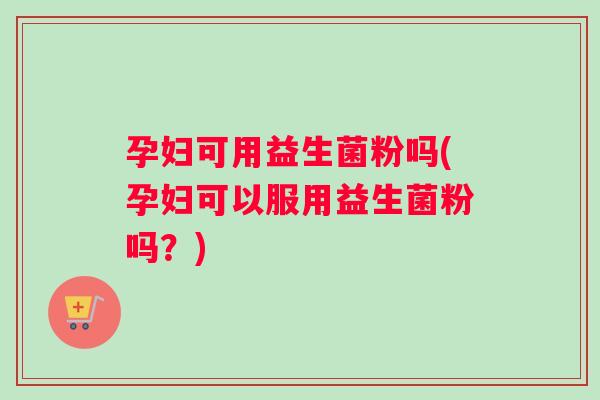 孕妇可用益生菌粉吗(孕妇可以服用益生菌粉吗？)