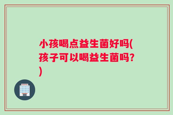 小孩喝点益生菌好吗(孩子可以喝益生菌吗？)