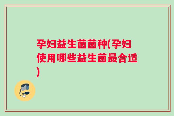 孕妇益生菌菌种(孕妇使用哪些益生菌最合适)