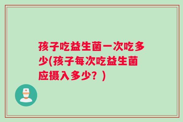 孩子吃益生菌一次吃多少(孩子每次吃益生菌应摄入多少？)