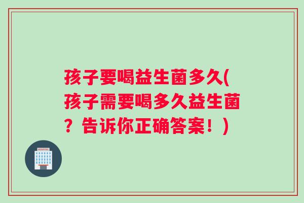 孩子要喝益生菌多久(孩子需要喝多久益生菌？告诉你正确答案！)