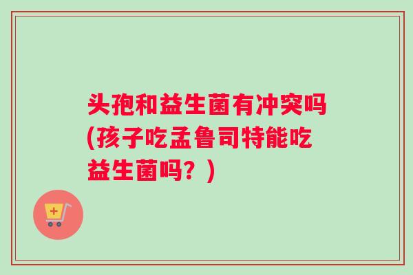 头孢和益生菌有冲突吗(孩子吃孟鲁司特能吃益生菌吗？)