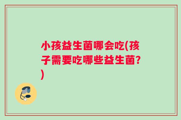 小孩益生菌哪会吃(孩子需要吃哪些益生菌？)