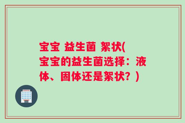 宝宝 益生菌 絮状(宝宝的益生菌选择：液体、固体还是絮状？)