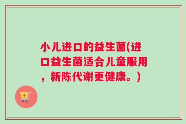 小儿进口的益生菌(进口益生菌适合儿童服用，新陈代谢更健康。)