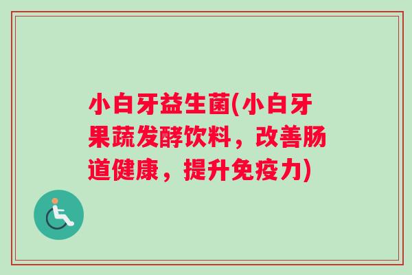 小白牙益生菌(小白牙果蔬发酵饮料，改善肠道健康，提升免疫力)