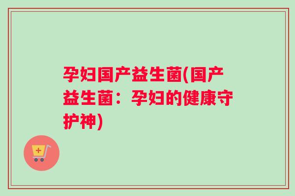 孕妇国产益生菌(国产益生菌：孕妇的健康守护神)