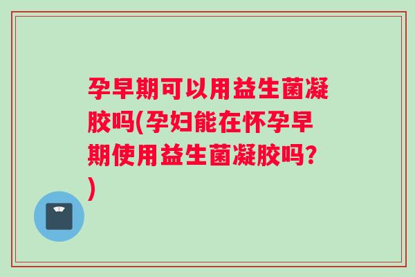 孕早期可以用益生菌凝胶吗(孕妇能在怀孕早期使用益生菌凝胶吗？)