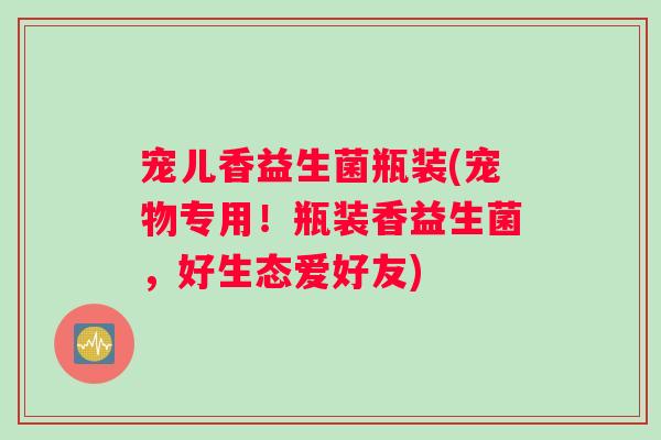 宠儿香益生菌瓶装(宠物专用！瓶装香益生菌，好生态爱好友)
