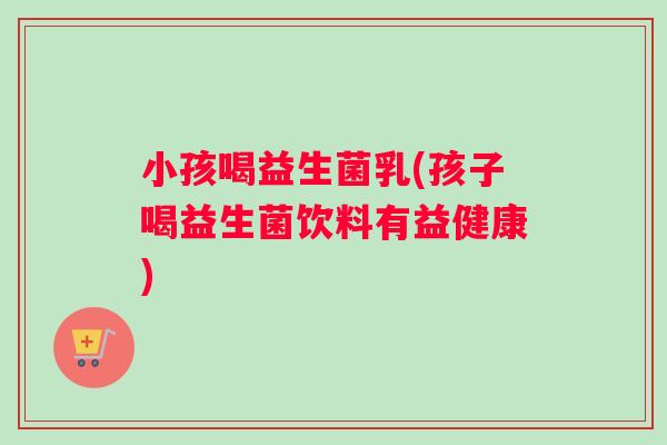 小孩喝益生菌乳(孩子喝益生菌饮料有益健康)