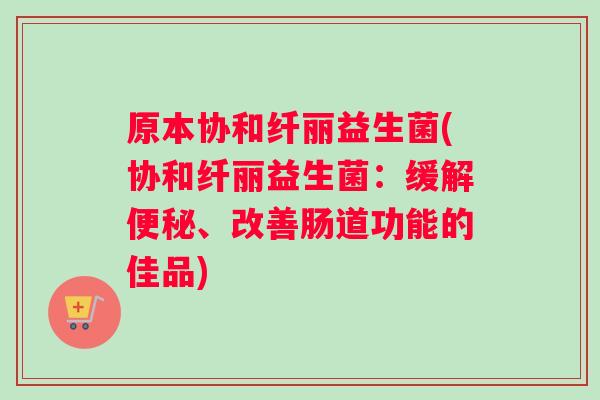 原本协和纤丽益生菌(协和纤丽益生菌：缓解便秘、改善肠道功能的佳品)
