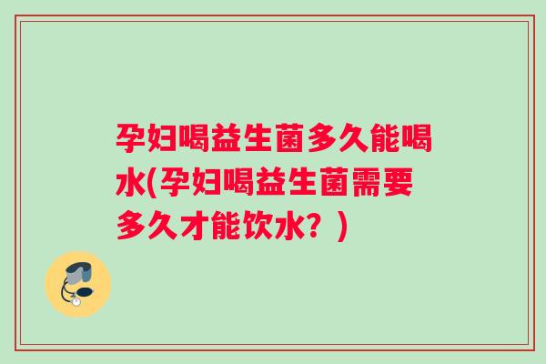 孕妇喝益生菌多久能喝水(孕妇喝益生菌需要多久才能饮水？)