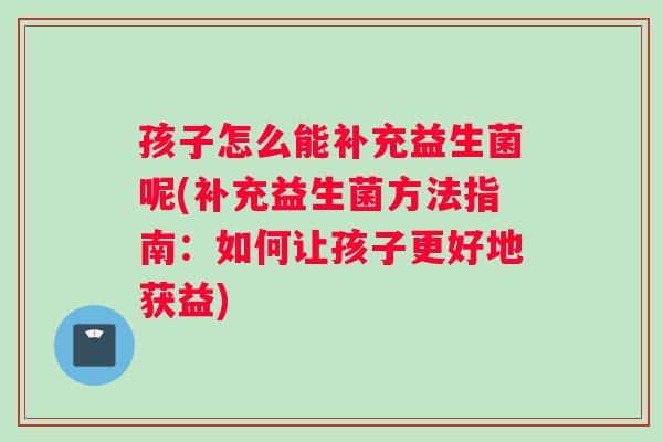 孩子怎么能补充益生菌呢(补充益生菌方法指南：如何让孩子更好地获益)