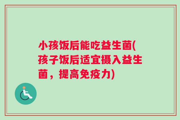 小孩饭后能吃益生菌(孩子饭后适宜摄入益生菌，提高免疫力)