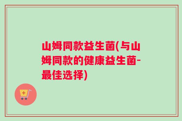 山姆同款益生菌(与山姆同款的健康益生菌-最佳选择)