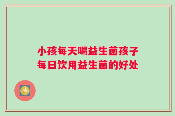 小孩每天喝益生菌孩子每日饮用益生菌的好处
