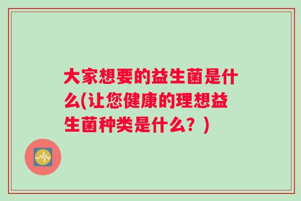 大家想要的益生菌是什么(让您健康的理想益生菌种类是什么？)