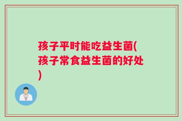 孩子平时能吃益生菌(孩子常食益生菌的好处)