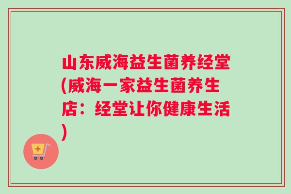山东威海益生菌养经堂(威海一家益生菌养生店：经堂让你健康生活)