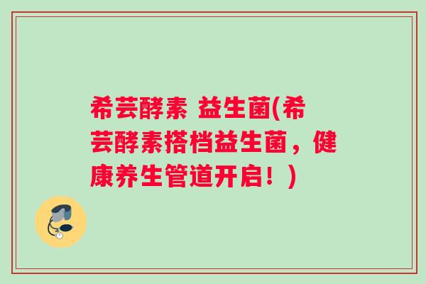 希芸酵素 益生菌(希芸酵素搭档益生菌，健康养生管道开启！)