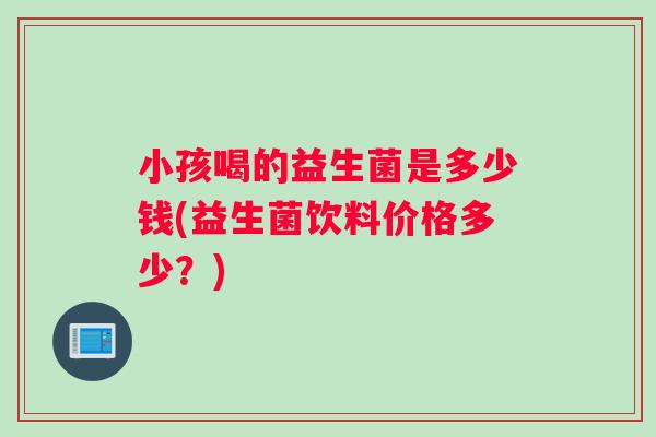 小孩喝的益生菌是多少钱(益生菌饮料价格多少？)