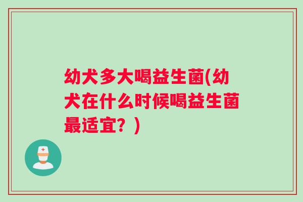 幼犬多大喝益生菌(幼犬在什么时候喝益生菌最适宜？)