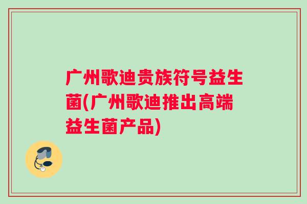 广州歌迪贵族符号益生菌(广州歌迪推出高端益生菌产品)