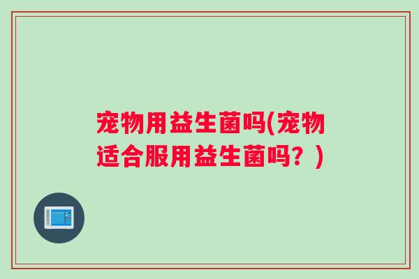 宠物用益生菌吗(宠物适合服用益生菌吗？)