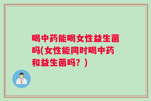 喝中药能喝女性益生菌吗(女性能同时喝中药和益生菌吗？)