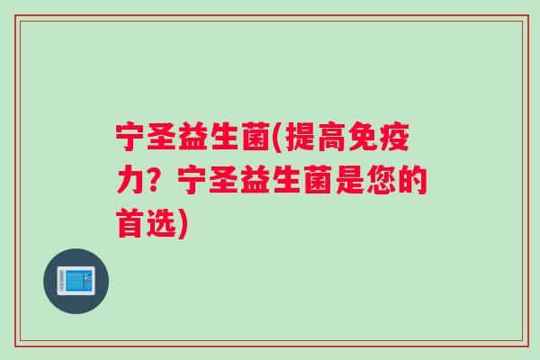 宁圣益生菌(提高免疫力？宁圣益生菌是您的首选)