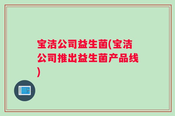 宝洁公司益生菌(宝洁公司推出益生菌产品线)
