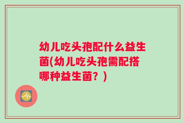幼儿吃头孢配什么益生菌(幼儿吃头孢需配搭哪种益生菌？)