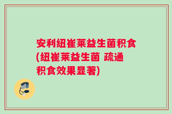 安利纽崔莱益生菌积食(纽崔莱益生菌 疏通积食效果显著)