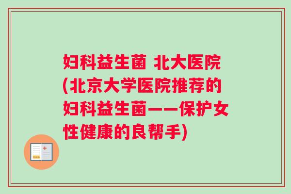 妇科益生菌 北大医院(北京大学医院推荐的妇科益生菌——保护女性健康的良帮手)