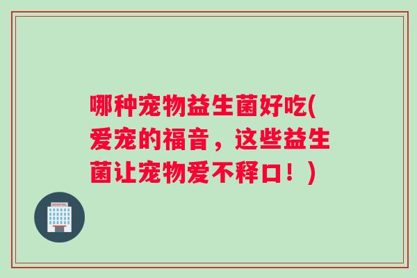 哪种宠物益生菌好吃(爱宠的福音，这些益生菌让宠物爱不释口！)