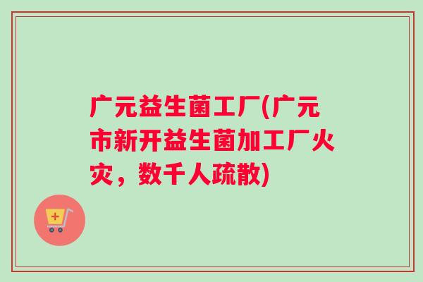 广元益生菌工厂(广元市新开益生菌加工厂火灾，数千人疏散)