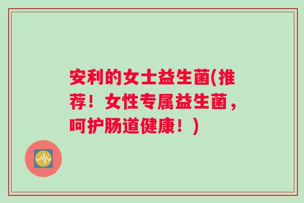 安利的女士益生菌(推荐！女性专属益生菌，呵护肠道健康！)