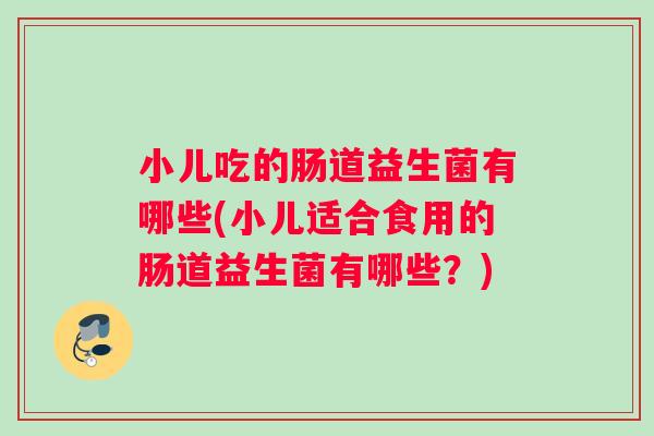 小儿吃的肠道益生菌有哪些(小儿适合食用的肠道益生菌有哪些？)