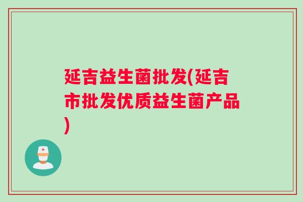延吉益生菌批发(延吉市批发优质益生菌产品)